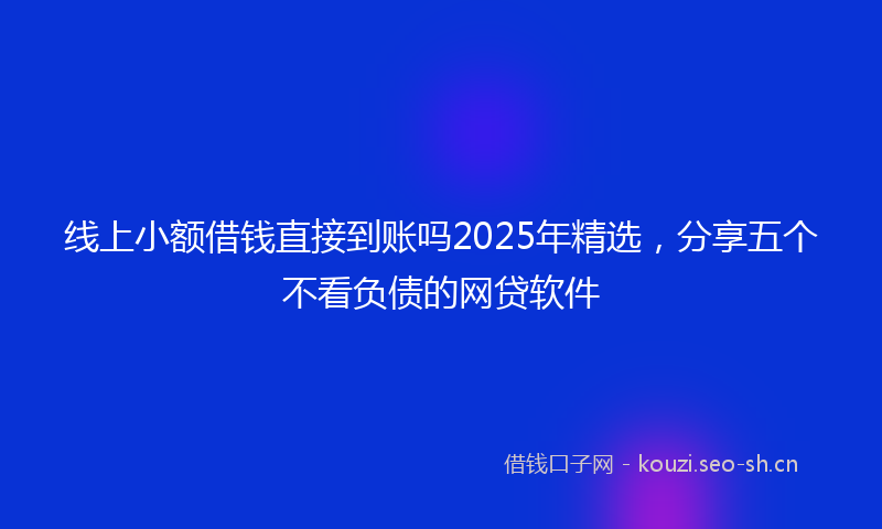 线上小额借钱直接到账吗2025年精选，分享五个不看负债的网贷软件