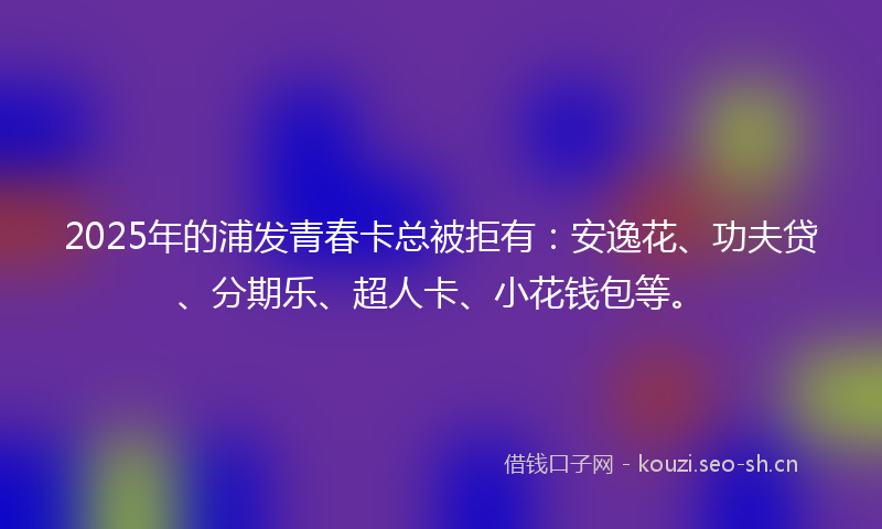 2025年的浦发青春卡总被拒有：安逸花、功夫贷、分期乐、超人卡、小花钱包等。
