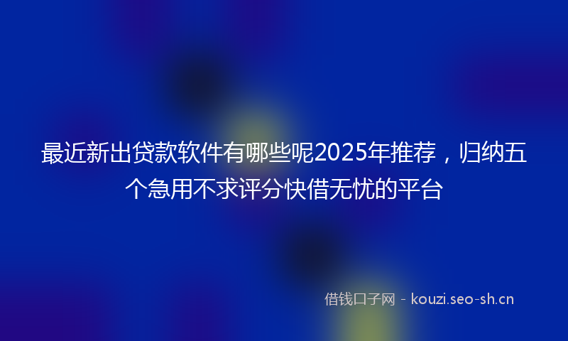 最近新出贷款软件有哪些呢2025年推荐，归纳五个急用不求评分快借无忧的平台