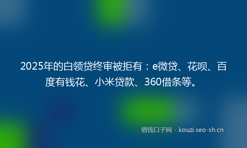 2025年的白领贷终审被拒有：e微贷、花呗、百度有钱花、小米贷款、360借条等。
