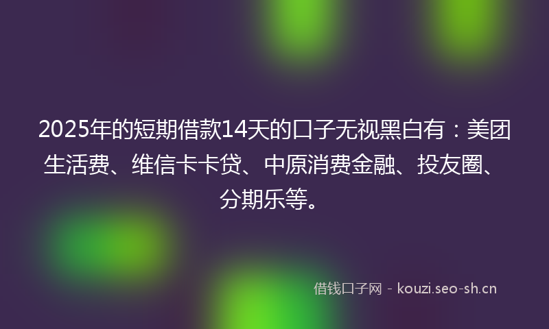 2025年的短期借款14天的口子无视黑白有：美团生活费、维信卡卡贷、中原消费金融、投友圈、分期乐等。