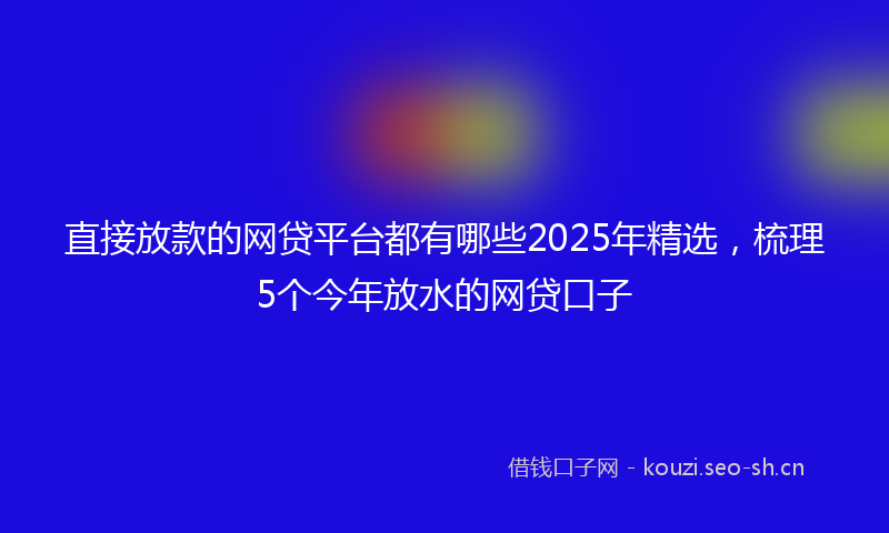 直接放款的网贷平台都有哪些2025年精选，梳理5个今年放水的网贷口子