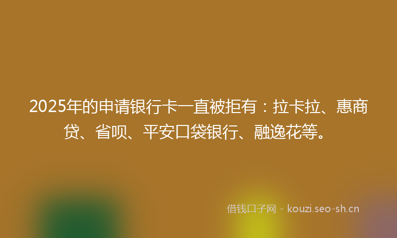2025年的申请银行卡一直被拒有：拉卡拉、惠商贷、省呗、平安口袋银行、融逸花等。