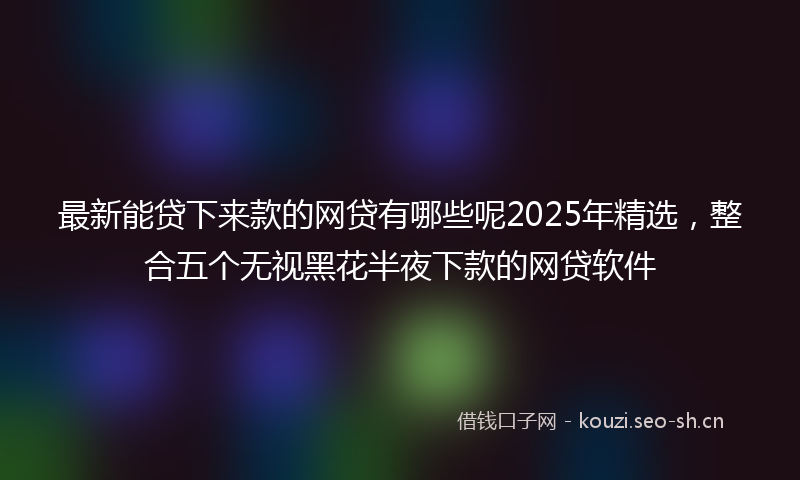 最新能贷下来款的网贷有哪些呢2025年精选，整合五个无视黑花半夜下款的网贷软件