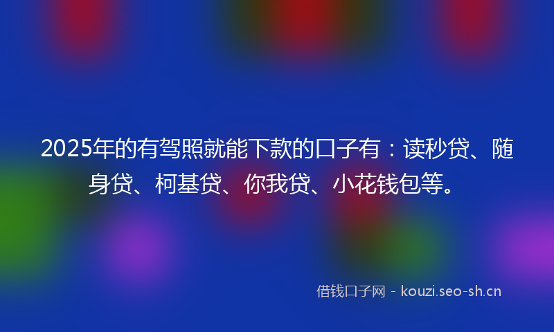 2025年的有驾照就能下款的口子有：读秒贷、随身贷、柯基贷、你我贷、小花钱包等。