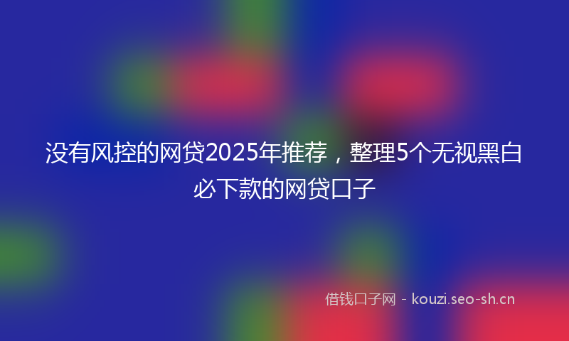 没有风控的网贷2025年推荐，整理5个无视黑白必下款的网贷口子