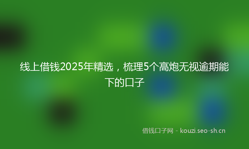 线上借钱2025年精选，梳理5个高炮无视逾期能下的口子