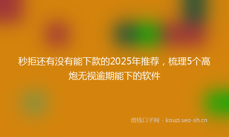 秒拒还有没有能下款的2025年推荐，梳理5个高炮无视逾期能下的软件