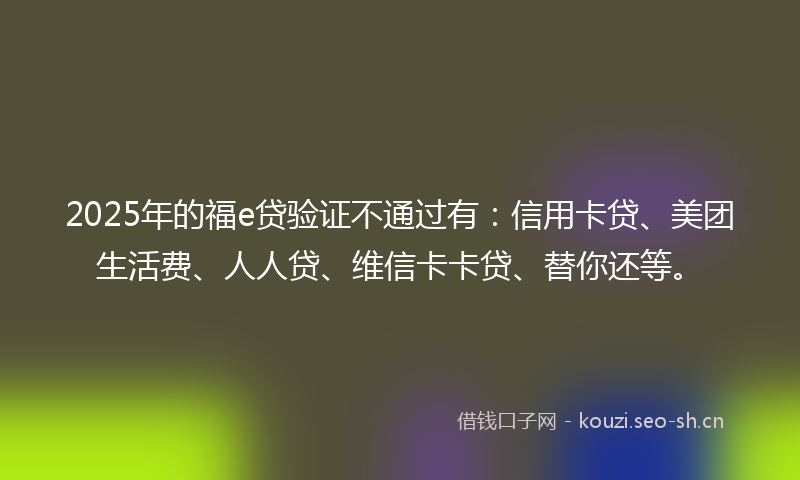 2025年的福e贷验证不通过有：信用卡贷、美团生活费、人人贷、维信卡卡贷、替你还等。