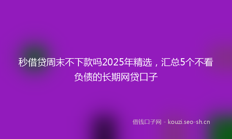 秒借贷周末不下款吗2025年精选，汇总5个不看负债的长期网贷口子
