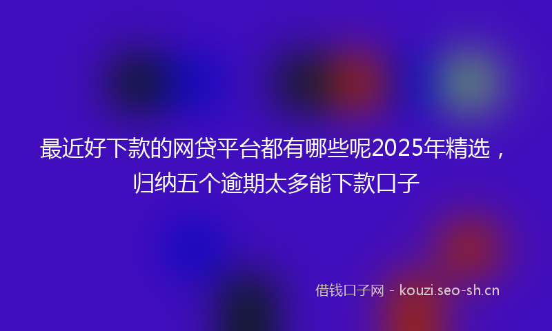 最近好下款的网贷平台都有哪些呢2025年精选，归纳五个逾期太多能下款口子