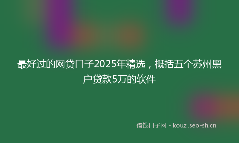 最好过的网贷口子2025年精选，概括五个苏州黑户贷款5万的软件