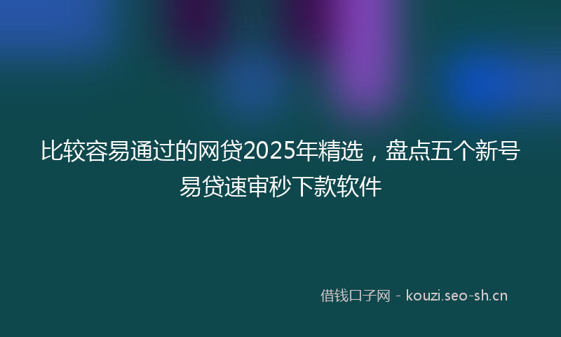 比较容易通过的网贷2025年精选，盘点五个新号易贷速审秒下款软件