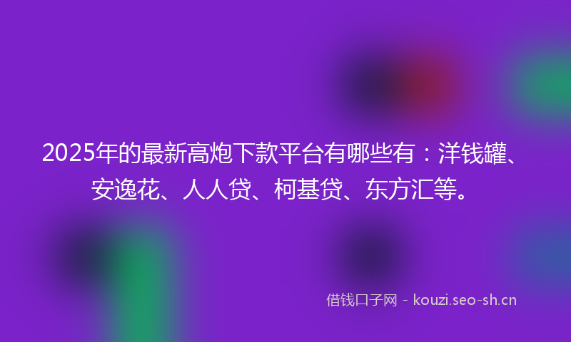 2025年的最新高炮下款平台有哪些有：洋钱罐、安逸花、人人贷、柯基贷、东方汇等。