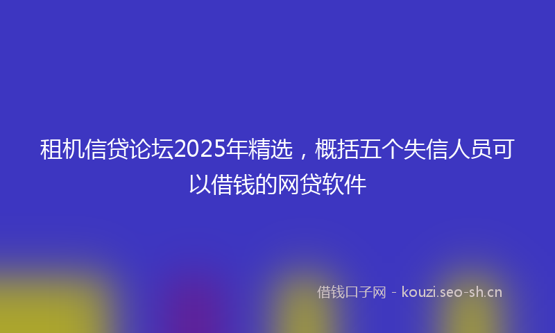 租机信贷论坛2025年精选，概括五个失信人员可以借钱的网贷软件