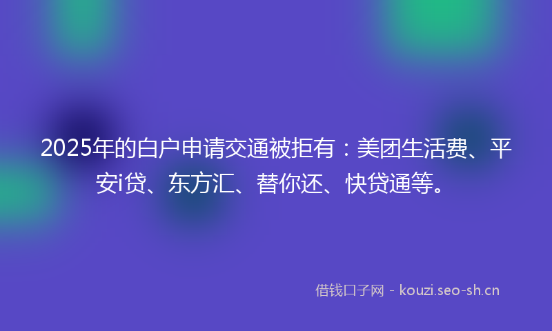 2025年的白户申请交通被拒有:美团生活费、平安i贷、东方汇、替你还、快贷通等。