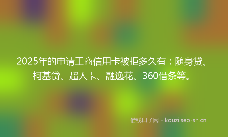 2025年的申请工商信用卡被拒多久有：随身贷、柯基贷、超人卡、融逸花、360借条等。