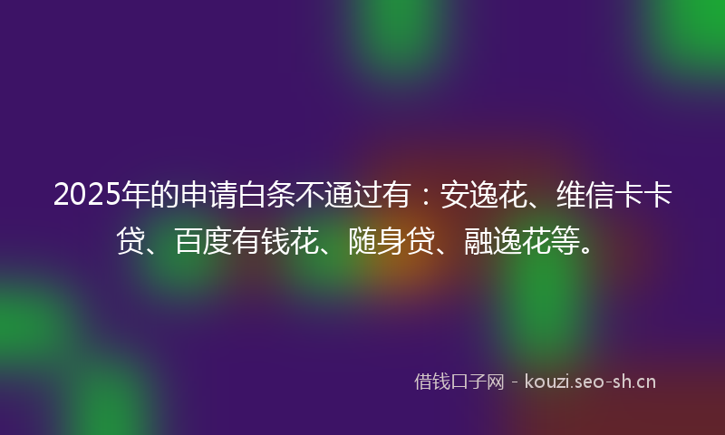 2025年的申请白条不通过有：安逸花、维信卡卡贷、百度有钱花、随身贷、融逸花等。
