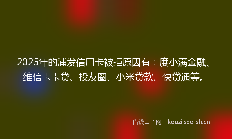 2025年的浦发信用卡被拒原因有：度小满金融、维信卡卡贷、投友圈、小米贷款、快贷通等。