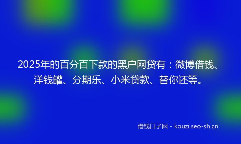 2025年的百分百下款的黑户网贷有：微博借钱、洋钱罐、分期乐、小米贷款、替你还等。