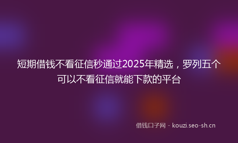 短期借钱不看征信秒通过2025年精选，罗列五个可以不看征信就能下款的平台