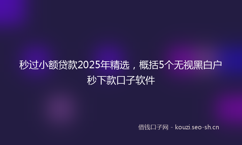 秒过小额贷款2025年精选，概括5个无视黑白户秒下款口子软件