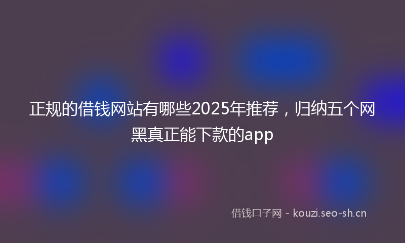 正规的借钱网站有哪些2025年推荐，归纳五个网黑真正能下款的app
