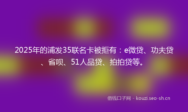 2025年的浦发35联名卡被拒有：e微贷、功夫贷、省呗、51人品贷、拍拍贷等。