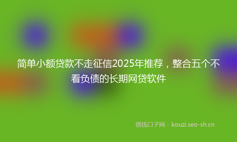 简单小额贷款不走征信2025年推荐，整合五个不看负债的长期网贷软件