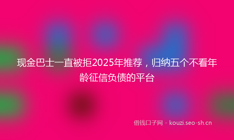 现金巴士一直被拒2025年推荐，归纳五个不看年龄征信负债的平台