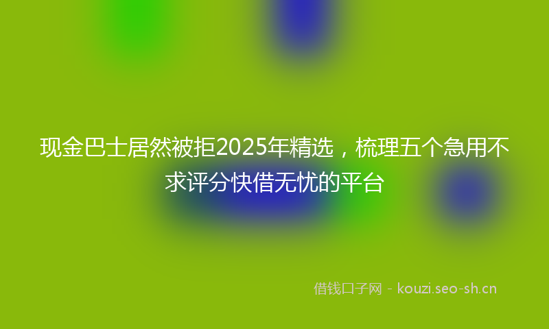 现金巴士居然被拒2025年精选，梳理五个急用不求评分快借无忧的平台