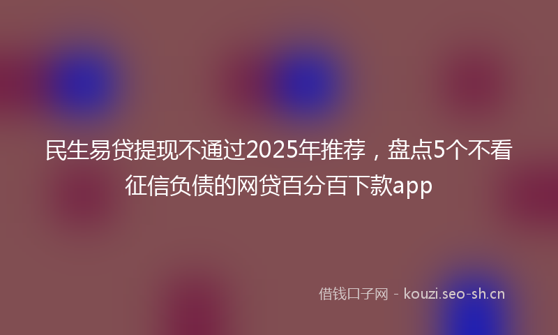 民生易贷提现不通过2025年推荐,盘点5个不看征信负债的网贷百分百下款app