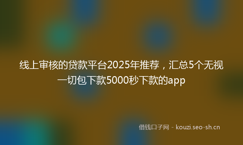 线上审核的贷款平台2025年推荐，汇总5个无视一切包下款5000秒下款的app