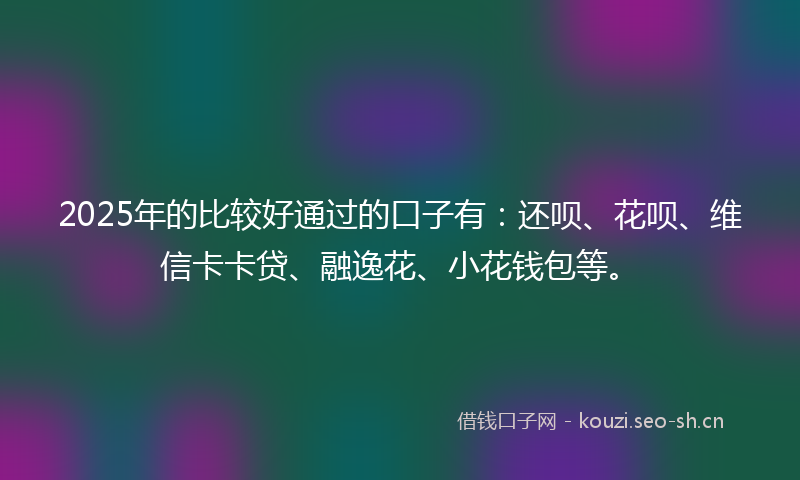 2025年的比较好通过的口子有：还呗、花呗、维信卡卡贷、融逸花、小花钱包等。