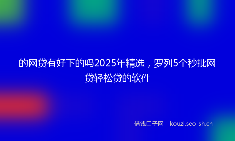 的网贷有好下的吗2025年精选，罗列5个秒批网贷轻松贷的软件