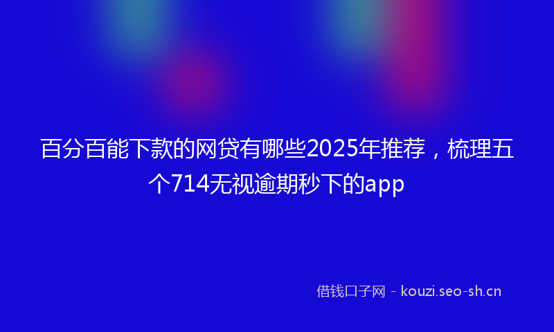 百分百能下款的网贷有哪些2025年推荐，梳理五个714无视逾期秒下的app