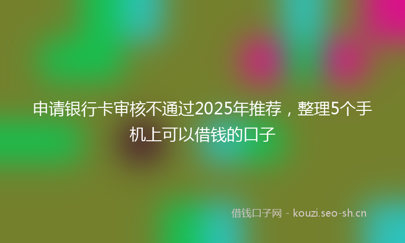 申请银行卡审核不通过2025年推荐，整理5个手机上可以借钱的口子