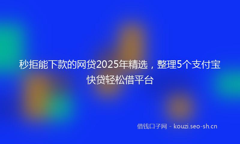 秒拒能下款的网贷2025年精选，整理5个支付宝快贷轻松借平台