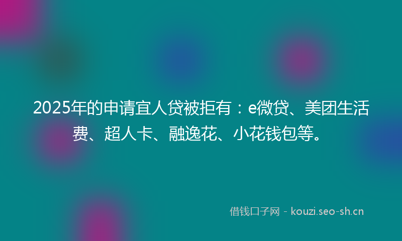 2025年的申请宜人贷被拒有：e微贷、美团生活费、超人卡、融逸花、小花钱包等。