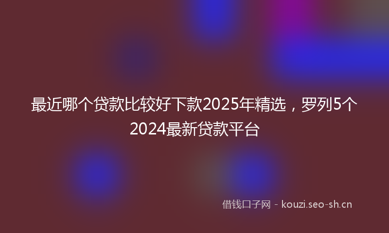 最近哪个贷款比较好下款2025年精选，罗列5个2024最新贷款平台