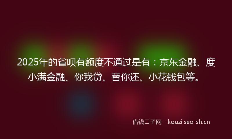 2025年的省呗有额度不通过是有：京东金融、度小满金融、你我贷、替你还、小花钱包等。