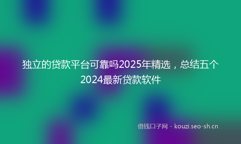 独立的贷款平台可靠吗2025年精选，总结五个2024最新贷款软件