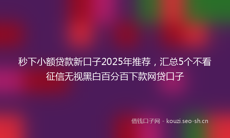 秒下小额贷款新口子2025年推荐，汇总5个不看征信无视黑白百分百下款网贷口子