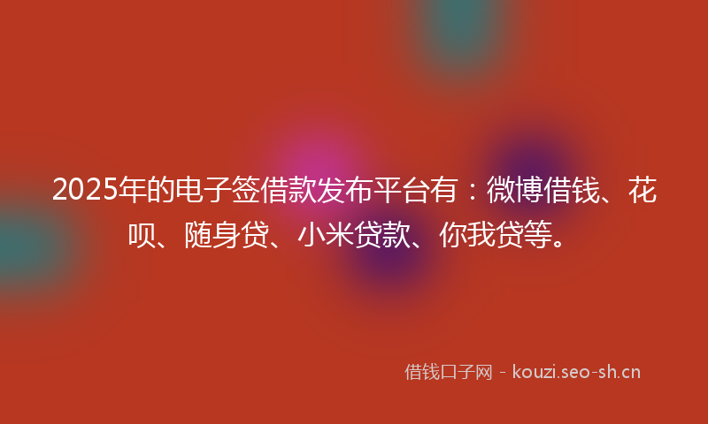 2025年的电子签借款发布平台有：微博借钱、花呗、随身贷、小米贷款、你我贷等。