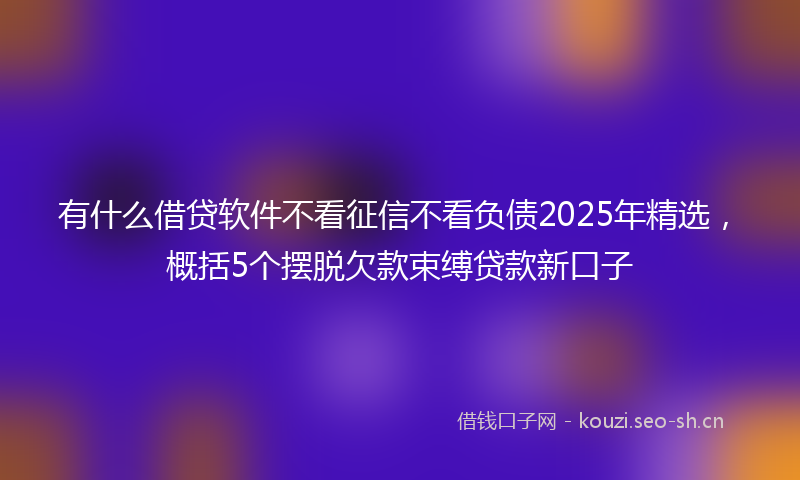 有什么借贷软件不看征信不看负债2025年精选，概括5个摆脱欠款束缚贷款新口子