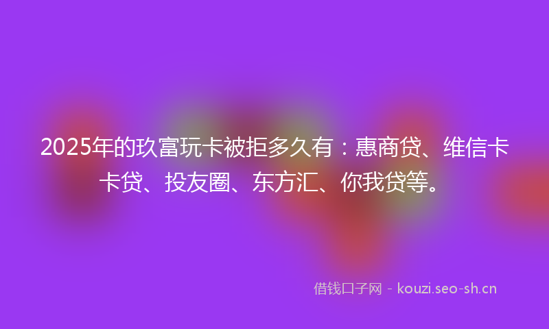 2025年的玖富玩卡被拒多久有：惠商贷、维信卡卡贷、投友圈、东方汇、你我贷等。