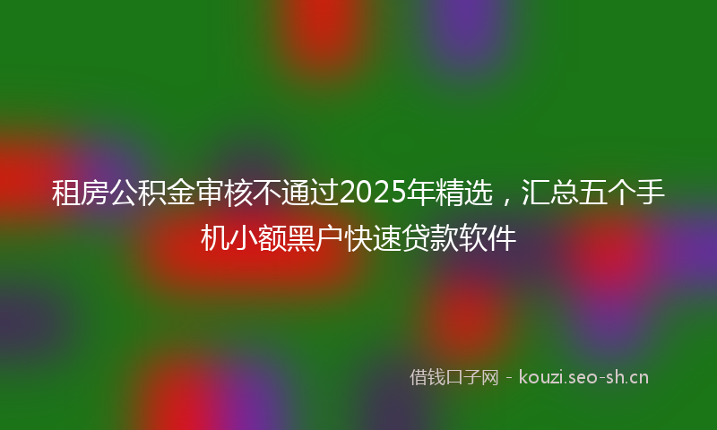 租房公积金审核不通过2025年精选，汇总五个手机小额黑户快速贷款软件