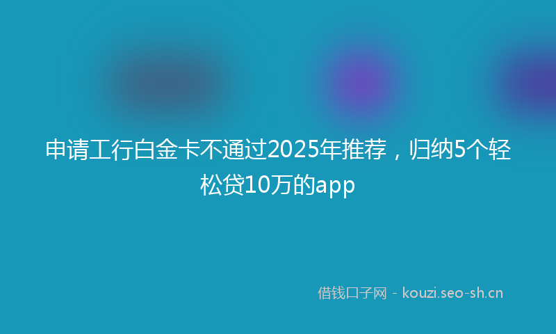 申请工行白金卡不通过2025年推荐，归纳5个轻松贷10万的app