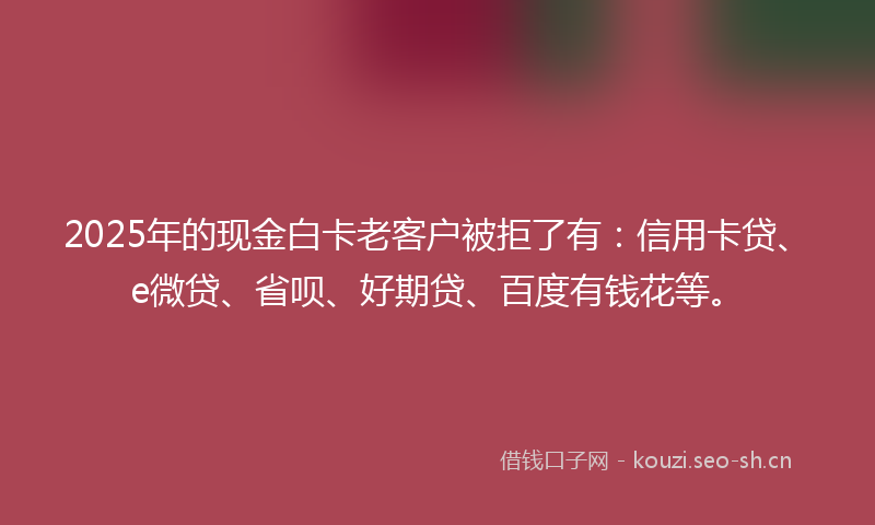 2025年的现金白卡老客户被拒了有：信用卡贷、e微贷、省呗、好期贷、百度有钱花等。