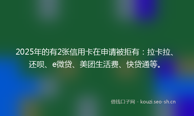 2025年的有2张信用卡在申请被拒有:拉卡拉、还呗、e微贷、美团生活费、快贷通等。